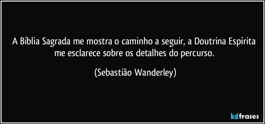 A Bíblia Sagrada me mostra o caminho a seguir, a Doutrina Espírita me esclarece sobre os detalhes do percurso. (Sebastião Wanderley)