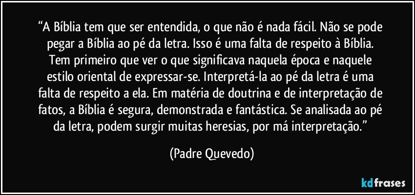 “A Bíblia tem que ser entendida, o que não é nada fácil. Não se pode pegar a Bíblia ao pé da letra. Isso é uma falta de respeito à Bíblia. Tem primeiro que ver o que significava naquela época e naquele estilo oriental de expressar-se. Interpretá-la ao pé da letra é uma falta de respeito a ela. Em matéria de doutrina e de interpretação de fatos, a Bíblia é segura, demonstrada e fantástica. Se analisada ao pé da letra, podem surgir muitas heresias, por má interpretação.” (Padre Quevedo)