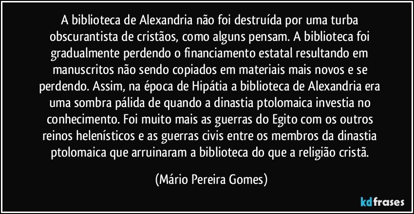 A biblioteca de Alexandria não foi destruída por uma turba obscurantista de cristãos, como alguns pensam. A biblioteca foi gradualmente perdendo o financiamento estatal resultando em manuscritos não sendo copiados em materiais mais novos e se perdendo. Assim, na época de Hipátia a biblioteca de Alexandria era uma sombra pálida de quando a dinastia ptolomaica investia no conhecimento. Foi muito mais as guerras do Egito com os outros reinos helenísticos e as guerras civis entre os membros da dinastia ptolomaica que arruinaram a biblioteca do que a religião cristã. (Mário Pereira Gomes)