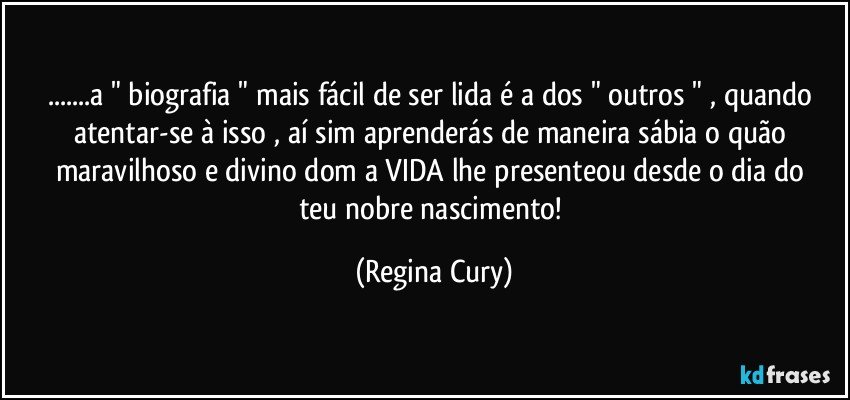 ...a " biografia " mais fácil de ser lida é a dos " outros " , quando atentar-se à  isso , aí sim aprenderás de maneira sábia o  quão  maravilhoso e  divino dom a VIDA lhe presenteou  desde o  dia do teu  nobre nascimento! (Regina Cury)