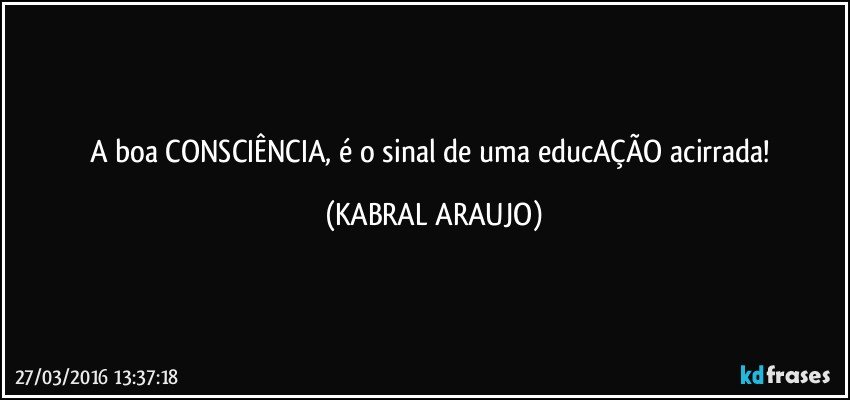 A boa CONSCIÊNCIA, é o sinal de uma educAÇÃO acirrada! (KABRAL ARAUJO)