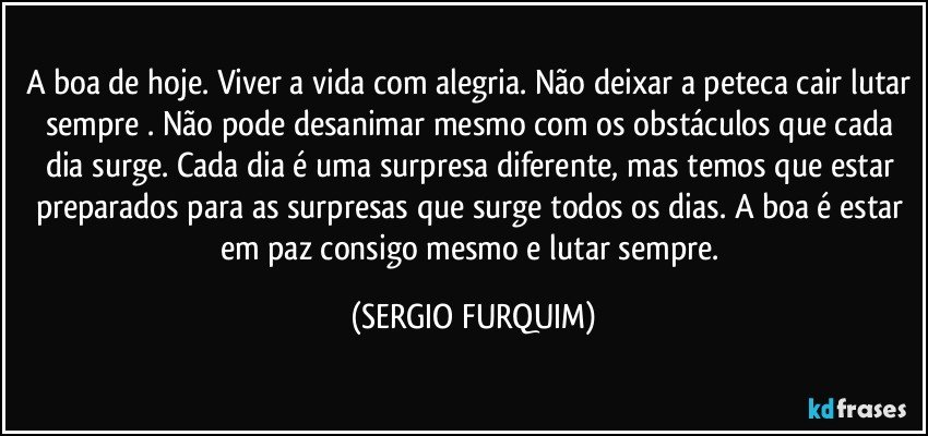 A boa de hoje. Viver a vida com alegria. Não deixar a peteca cair lutar sempre . Não pode desanimar mesmo com os obstáculos que cada dia surge. Cada dia é uma surpresa diferente, mas temos que estar preparados para as surpresas que surge  todos os dias. A boa é estar em paz consigo mesmo e lutar sempre. (SERGIO FURQUIM)