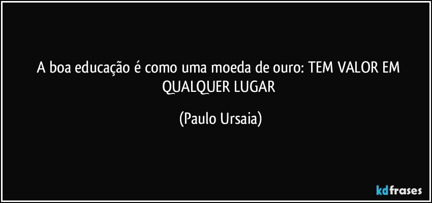 A boa educação é como uma moeda de ouro: TEM VALOR EM QUALQUER LUGAR (Paulo Ursaia)