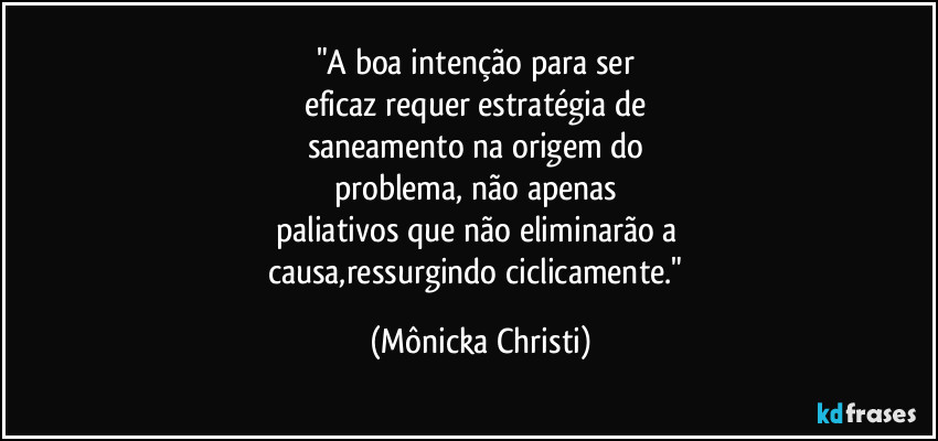 "A boa intenção para ser 
eficaz requer estratégia de 
saneamento na origem do 
problema, não apenas 
paliativos que não eliminarão a 
causa,ressurgindo ciclicamente." (Mônicka Christi)