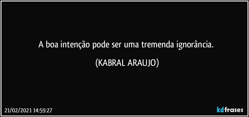 A boa intenção pode ser uma tremenda ignorância. (KABRAL ARAUJO)