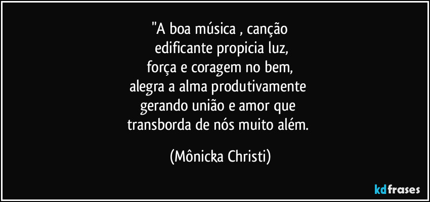 "A boa música , canção
 edificante propicia luz,
 força e coragem no bem, 
alegra a alma produtivamente 
gerando união e amor que 
transborda de nós muito além. (Mônicka Christi)