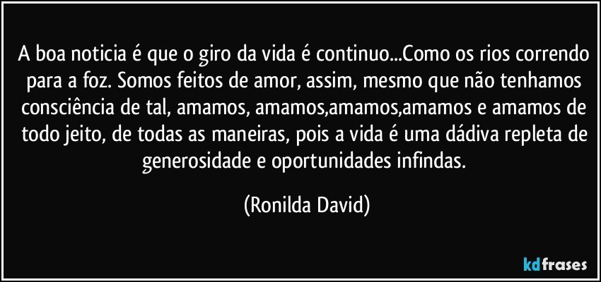 A boa noticia é que o giro da vida é continuo...Como os rios correndo para a foz. Somos feitos de amor, assim, mesmo que não tenhamos consciência de tal, amamos, amamos,amamos,amamos e amamos de todo jeito, de todas as maneiras, pois a vida é uma dádiva repleta de generosidade e oportunidades infindas. (Ronilda David)