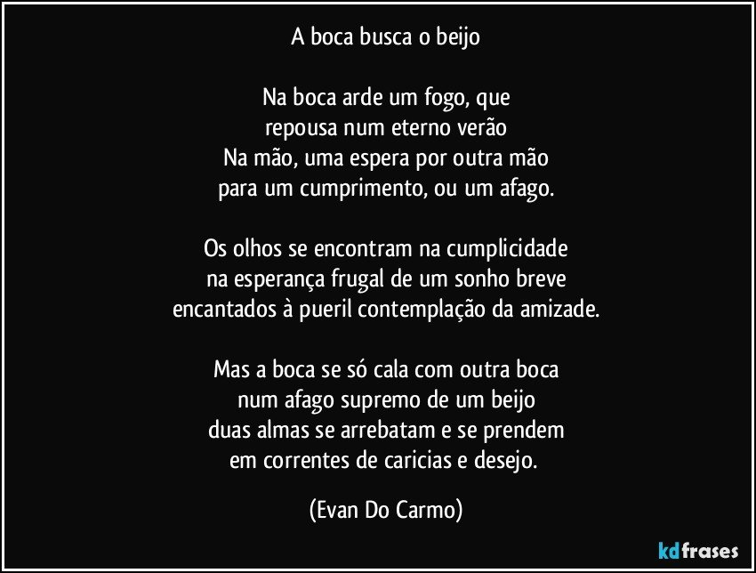 A boca busca o beijo

Na boca arde um fogo, que
repousa num eterno verão
Na mão, uma espera por outra mão
para um cumprimento, ou um afago.

Os olhos se encontram na cumplicidade
na esperança frugal de um sonho breve
encantados à pueril contemplação da amizade.

Mas a boca se só cala com outra boca
num afago supremo de um beijo
duas almas se arrebatam e se prendem
em correntes de caricias e desejo. (Evan Do Carmo)