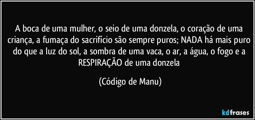 A boca de uma mulher, o seio de uma donzela, o coração de uma criança, a fumaça do sacrifício são sempre puros; NADA há mais puro do que a luz do sol, a sombra de uma vaca, o ar, a água, o fogo e a RESPIRAÇÃO de uma donzela (Código de Manu)