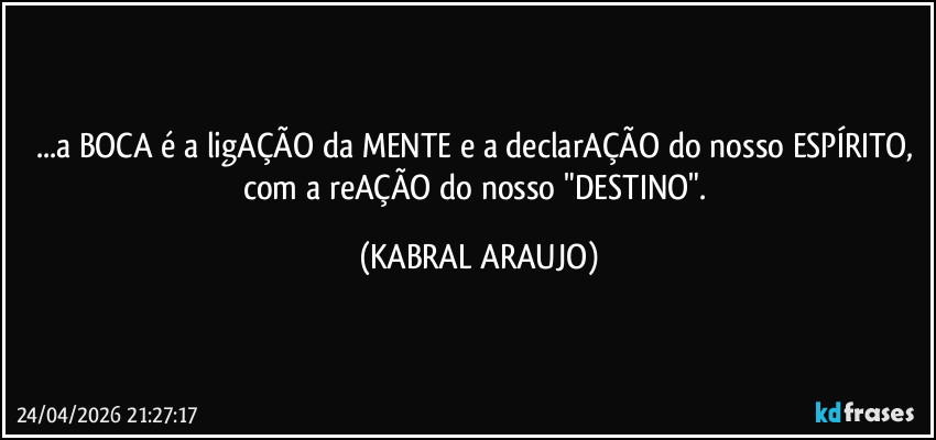 ...a BOCA é a ligAÇÃO da MENTE e a declarAÇÃO do nosso ESPÍRITO, com a reAÇÃO do nosso "DESTINO". (KABRAL ARAUJO)