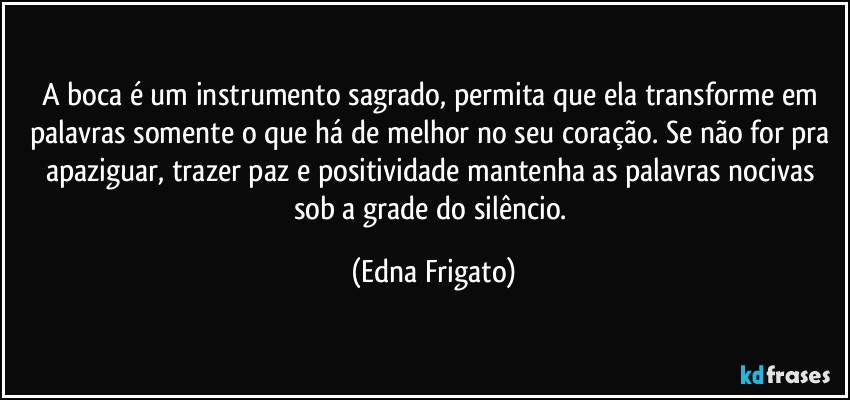 A boca é um instrumento sagrado, permita que ela transforme em palavras somente o que há de melhor no seu coração. Se não for pra apaziguar, trazer paz e positividade mantenha as palavras nocivas sob a grade do silêncio. (Edna Frigato)