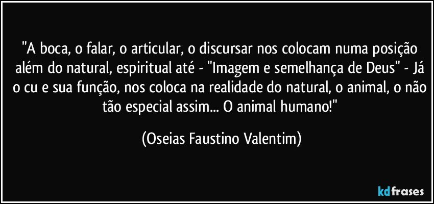 "A boca, o falar, o articular, o discursar nos colocam numa posição além do natural, espiritual até - "Imagem e semelhança de Deus" - Já o cu e sua função, nos coloca na realidade do natural, o animal, o não tão especial assim... O animal humano!" (Oseias Faustino Valentim)