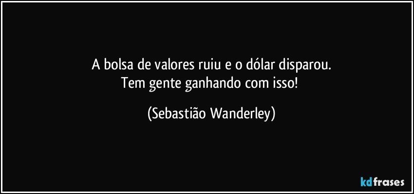 A bolsa de valores ruiu e o dólar disparou.
Tem gente ganhando com isso! (Sebastião Wanderley)