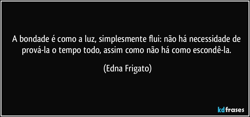 A bondade é como a luz, simplesmente flui: não há necessidade de prová-la o tempo todo, assim como não há como escondê-la. (Edna Frigato)