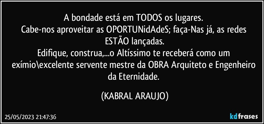 A bondade está em TODOS os lugares. 
Cabe-nos aproveitar as OPORTUNidAdeS; faça-Nas já, as redes ESTÃO lançadas.
Edifique, construa,...o Altíssimo te receberá como um exímio\excelente servente/mestre da OBRA/Arquiteto e Engenheiro da Eternidade. (KABRAL ARAUJO)