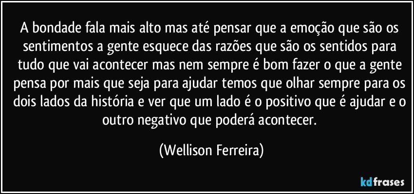 A bondade fala mais alto mas até pensar que a emoção que são os sentimentos a gente esquece das razões que são os sentidos para tudo que vai acontecer mas nem sempre é bom fazer o que a gente pensa por mais que seja para ajudar temos que olhar sempre para os dois lados da história e ver que um lado é o positivo que é ajudar e o outro negativo que poderá acontecer. (Wellison Ferreira)