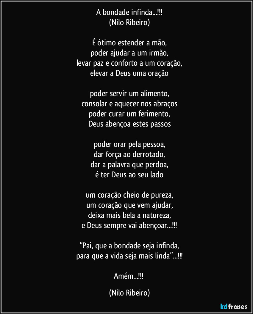 A bondade infinda...!!!
(Nilo Ribeiro)

É ótimo estender a mão,
poder ajudar a um irmão,
levar paz e conforto a um coração,
elevar a Deus uma oração

poder servir um alimento,
consolar e aquecer nos abraços
poder curar um ferimento,
Deus abençoa estes passos

poder orar pela pessoa,
dar força ao derrotado,
dar a palavra que perdoa,
é ter Deus ao seu lado

um coração cheio de pureza,
um coração que vem ajudar,
deixa mais bela a natureza,
e Deus sempre vai abençoar...!!!

“Pai, que a bondade seja infinda,
para que a vida seja mais linda”...!!!

Amém...!!! (Nilo Ribeiro)