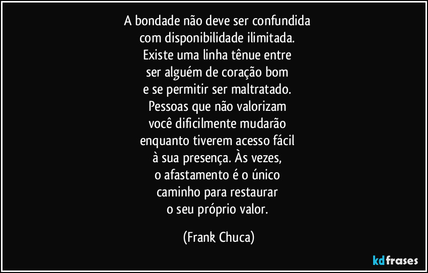 A bondade não deve ser confundida 
com disponibilidade ilimitada. 
Existe uma linha tênue entre 
ser alguém de coração bom 
e se permitir ser maltratado. 
Pessoas que não valorizam 
você dificilmente mudarão 
enquanto tiverem acesso fácil 
à sua presença. Às vezes, 
o afastamento é o único 
caminho para restaurar 
o seu próprio valor. (Frank Chuca)