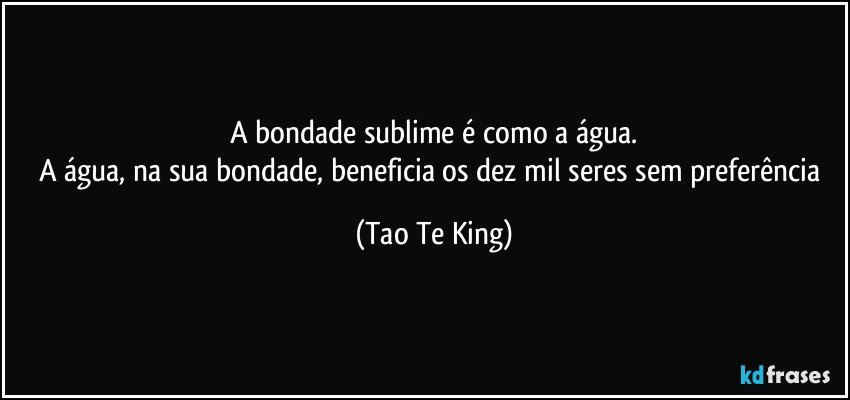A bondade sublime é como a água.
A água, na sua bondade, beneficia os dez mil seres sem preferência (Tao Te King)