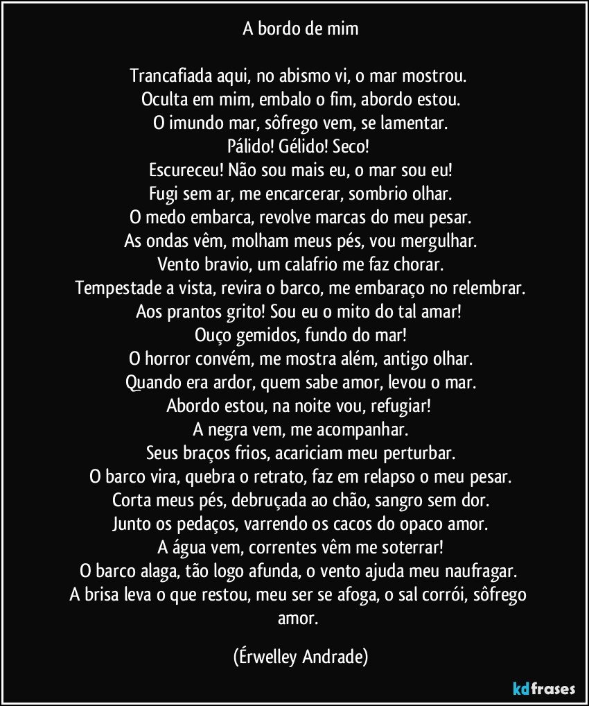 A bordo de mim

Trancafiada aqui, no abismo vi, o mar mostrou. 
Oculta em mim, embalo o fim, abordo estou.
O imundo mar, sôfrego vem, se lamentar.
Pálido! Gélido! Seco! 
Escureceu! Não sou mais eu, o mar sou eu!
Fugi sem ar, me encarcerar, sombrio olhar.
O medo embarca, revolve marcas do meu pesar.
As ondas vêm, molham meus pés, vou mergulhar.
Vento bravio, um calafrio me faz chorar.
Tempestade a vista, revira o barco, me embaraço no relembrar.
Aos prantos grito! Sou eu o mito do tal amar! 
Ouço gemidos, fundo do mar!
O horror convém, me mostra além, antigo olhar.
Quando era ardor, quem sabe amor, levou o mar.
Abordo estou, na noite vou, refugiar! 
A negra vem, me acompanhar.
Seus braços frios, acariciam meu perturbar.
O barco vira, quebra o retrato, faz em relapso o meu pesar.
Corta meus pés, debruçada ao chão, sangro sem dor.
Junto os pedaços, varrendo os cacos do opaco amor.
A água vem, correntes vêm me soterrar!
O barco alaga, tão logo afunda, o vento ajuda meu naufragar. 
A brisa leva o que restou, meu ser se afoga, o sal corrói, sôfrego amor. (Érwelley Andrade)