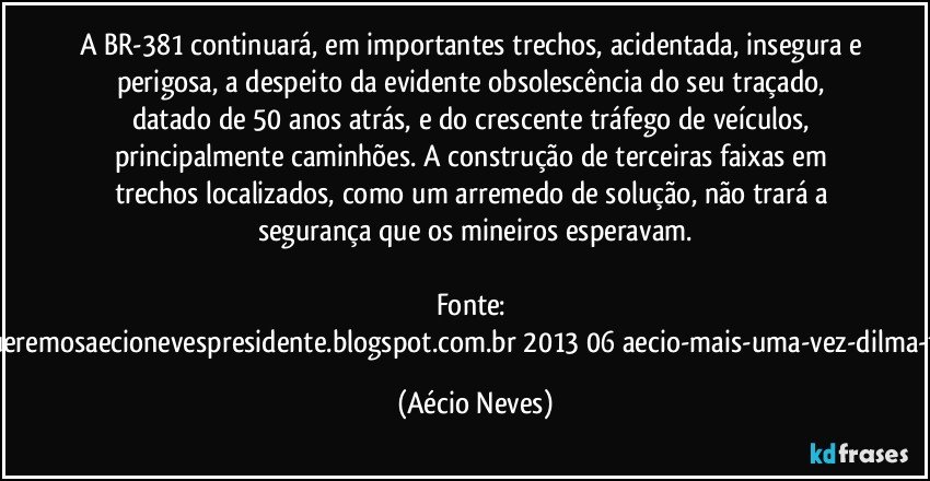 A BR-381 continuará, em importantes trechos, acidentada, insegura e perigosa, a despeito da evidente obsolescência do seu traçado, datado de 50 anos atrás, e do crescente tráfego de veículos, principalmente caminhões. A construção de terceiras faixas em trechos localizados, como um arremedo de solução, não trará a segurança que os mineiros esperavam.

Fonte: http://www.queremosaecionevespresidente.blogspot.com.br/2013/06/aecio-mais-uma-vez-dilma-frustra-os.html (Aécio Neves)