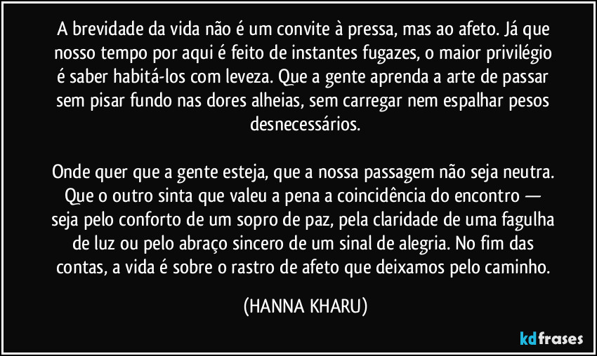 A brevidade da vida não é um convite à pressa, mas ao afeto. Já que nosso tempo por aqui é feito de instantes fugazes, o maior privilégio é saber habitá-los com leveza. Que a gente aprenda a arte de passar sem pisar fundo nas dores alheias, sem carregar nem espalhar pesos desnecessários.
Onde quer que a gente esteja, que a nossa passagem não seja neutra. Que o outro sinta que valeu a pena a coincidência do encontro — seja pelo conforto de um sopro de paz, pela claridade de uma fagulha de luz ou pelo abraço sincero de um sinal de alegria. No fim das contas, a vida é sobre o rastro de afeto que deixamos pelo caminho. (HANNA KHARU)