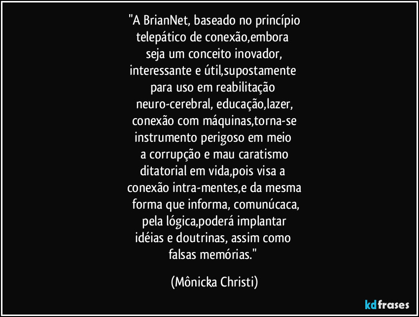 "A BrianNet, baseado no princípio
telepático de conexão,embora 
seja um conceito inovador,
interessante e útil,supostamente 
para uso em  reabilitação 
neuro-cerebral, educação,lazer,
conexão com máquinas,torna-se
instrumento perigoso em meio 
a corrupção e mau caratismo
ditatorial em vida,pois visa a 
conexão intra-mentes,e da mesma
 forma que informa, comunúcaca,
 pela lógica,poderá implantar 
idéias e doutrinas, assim como 
falsas memórias." (Mônicka Christi)