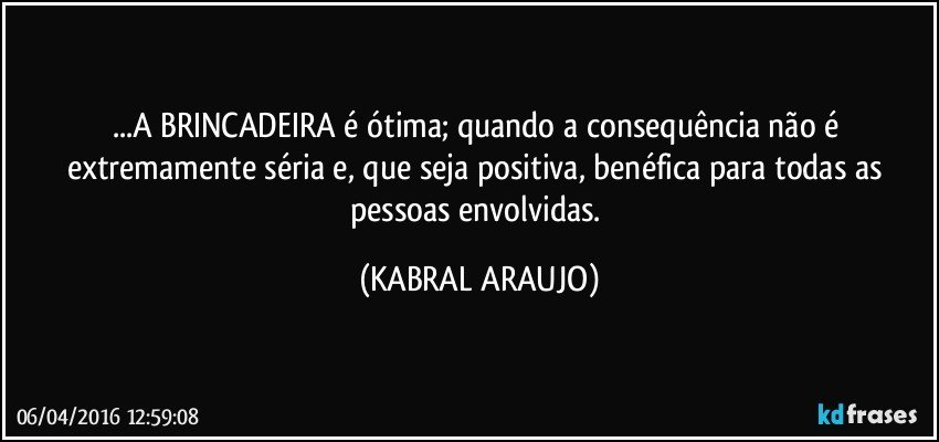 ...A BRINCADEIRA é ótima; quando a consequência não é extremamente séria e, que seja positiva, benéfica para todas as pessoas envolvidas. (KABRAL ARAUJO)