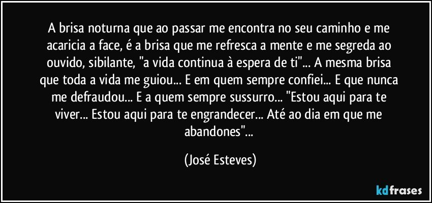 A brisa noturna que ao passar me encontra no seu caminho e me acaricia a face, é a brisa que me refresca a mente e me segreda ao ouvido, sibilante, "a vida continua à espera de ti"... A mesma brisa que toda a vida me guiou... E em quem sempre confiei... E que nunca me defraudou... E a quem sempre sussurro... "Estou aqui para te viver... Estou aqui para te engrandecer... Até ao dia em que me abandones"... (José Esteves)