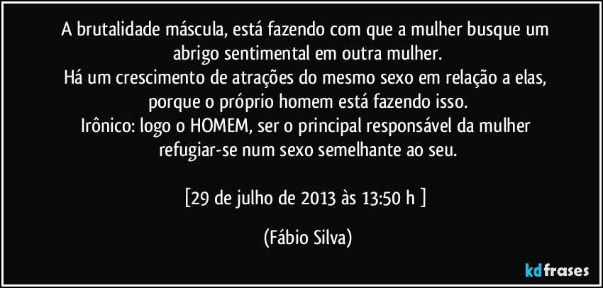 A brutalidade máscula, está fazendo com que a mulher busque um abrigo sentimental em outra mulher.
Há um crescimento de atrações do mesmo sexo em relação a elas, porque o próprio homem está fazendo isso.
Irônico: logo o HOMEM, ser o principal responsável da mulher refugiar-se num sexo semelhante ao seu.

[29 de julho de 2013 às 13:50 h ] (Fábio Silva)