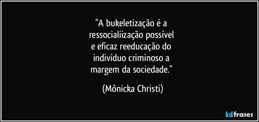 "A bukeletização é a
ressocialiização possível
e eficaz reeducação do
indivíduo criminoso a
margem da sociedade." (Mônicka Christi)