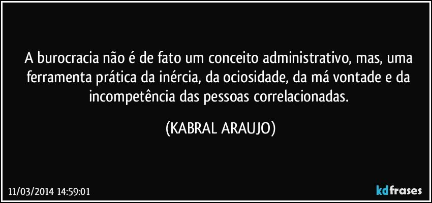 A burocracia não é de fato um conceito administrativo, mas, uma ferramenta prática da inércia, da ociosidade, da má vontade e da incompetência das pessoas correlacionadas. (KABRAL ARAUJO)