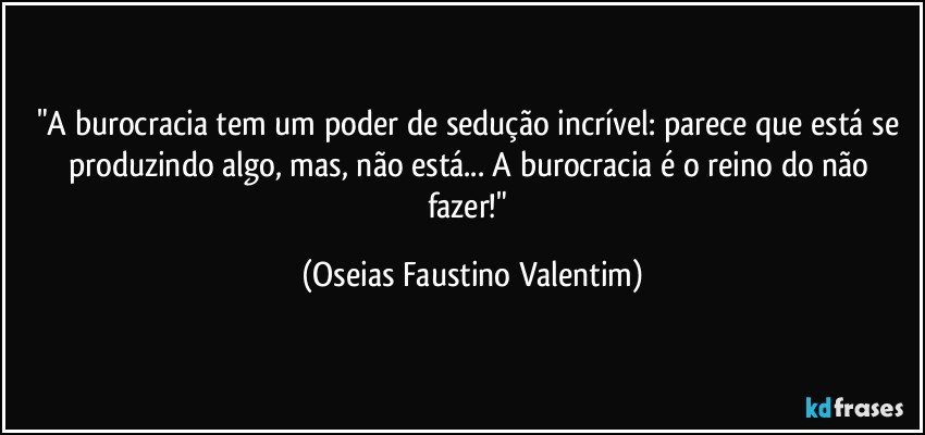 "A burocracia tem um poder de sedução incrível: parece que está se produzindo algo, mas, não está... A burocracia é o reino do não fazer!" (Oseias Faustino Valentim)