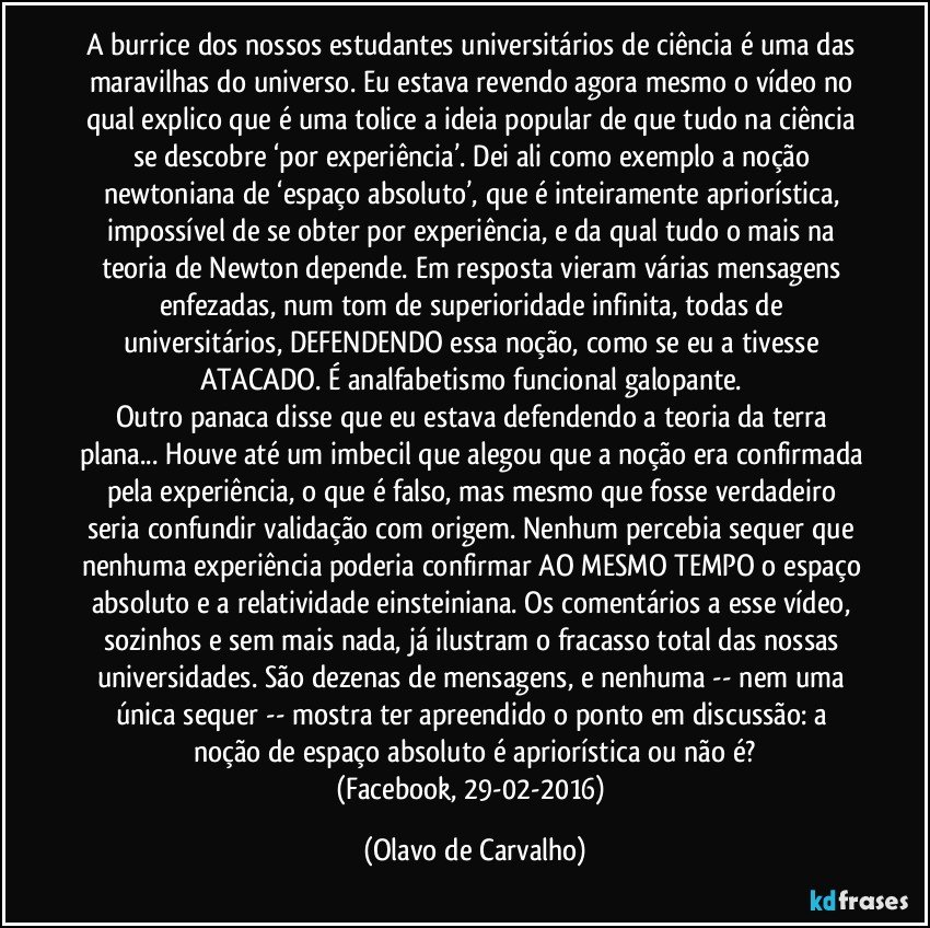 A burrice dos nossos estudantes universitários de ciência é uma das maravilhas do universo. Eu estava revendo agora mesmo o vídeo no qual explico que é uma tolice a ideia popular de que tudo na ciência se descobre ‘por experiência’. Dei ali como exemplo a noção newtoniana de ‘espaço absoluto’, que é inteiramente apriorística, impossível de se obter por experiência, e da qual tudo o mais na teoria de Newton depende. Em resposta vieram várias mensagens enfezadas, num tom de superioridade infinita, todas de universitários, DEFENDENDO essa noção, como se eu a tivesse ATACADO. É analfabetismo funcional galopante. 
Outro panaca disse que eu estava defendendo a teoria da terra plana... Houve até um imbecil que alegou que a noção era confirmada pela experiência, o que é falso, mas mesmo que fosse verdadeiro seria confundir validação com origem. Nenhum percebia sequer que nenhuma experiência poderia confirmar AO MESMO TEMPO o espaço absoluto e a relatividade einsteiniana. Os comentários a esse vídeo, sozinhos e sem mais nada, já ilustram o fracasso total das nossas universidades. São dezenas de mensagens, e nenhuma -- nem uma única sequer -- mostra ter apreendido o ponto em discussão: a noção de espaço absoluto é apriorística ou não é?
(Facebook, 29-02-2016) (Olavo de Carvalho)