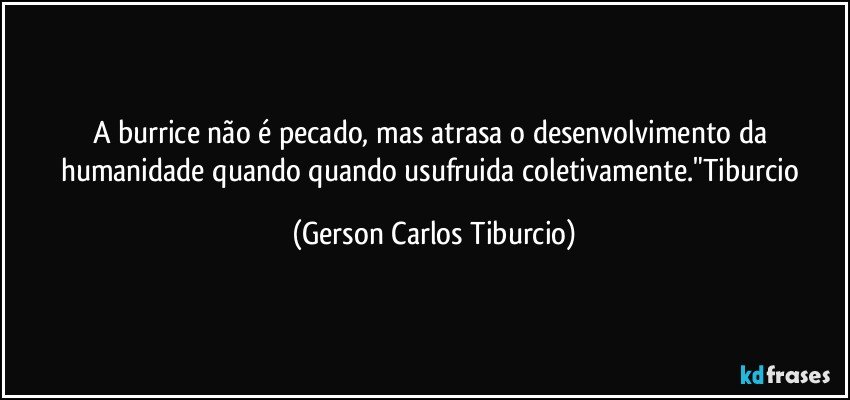 A burrice não é pecado, mas atrasa o desenvolvimento da humanidade quando quando usufruida coletivamente."Tiburcio (Gerson Carlos Tiburcio)