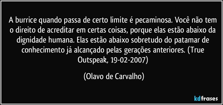 A burrice quando passa de certo limite é pecaminosa. Você não tem o direito de acreditar em certas coisas, porque elas estão abaixo da dignidade humana. Elas estão abaixo sobretudo do patamar de conhecimento já alcançado pelas gerações anteriores. (True Outspeak, 19-02-2007) (Olavo de Carvalho)