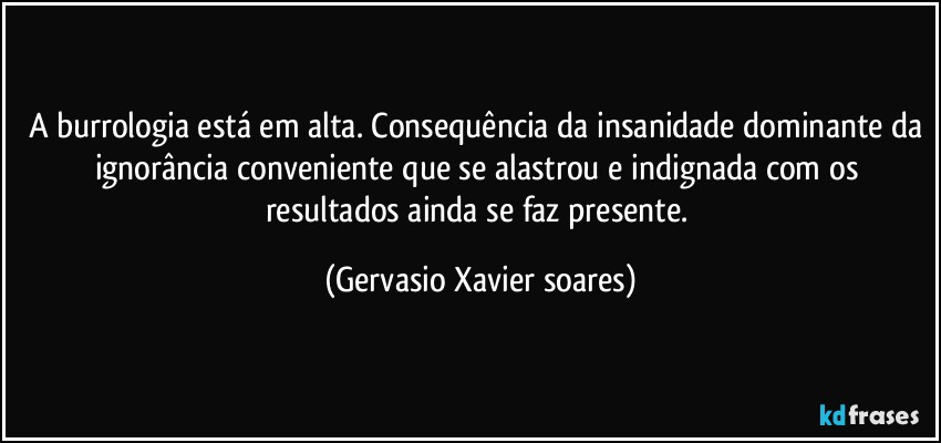 A burrologia está em alta. Consequência da insanidade dominante da ignorância conveniente que se alastrou e indignada com os resultados ainda se faz presente. (Gervasio Xavier soares)