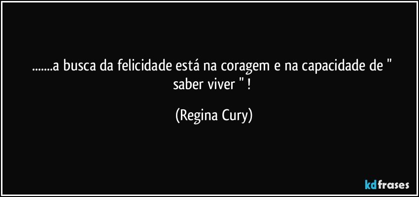 ...a busca da felicidade está na coragem e na capacidade   de " saber viver " ! (Regina Cury)