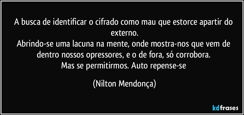 A busca de identificar o cifrado como mau que estorce apartir do externo.
Abrindo-se uma lacuna na mente, onde mostra-nos que vem de dentro nossos opressores, e o de fora, só corrobora. 
Mas se permitirmos. Auto repense-se (Nilton Mendonça)