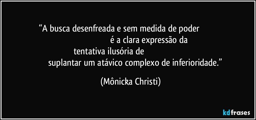 “A busca desenfreada e sem medida de poder                                                                                                      é a clara expressão da tentativa ilusória de                                                                                                suplantar um atávico complexo de inferioridade.” (Mônicka Christi)