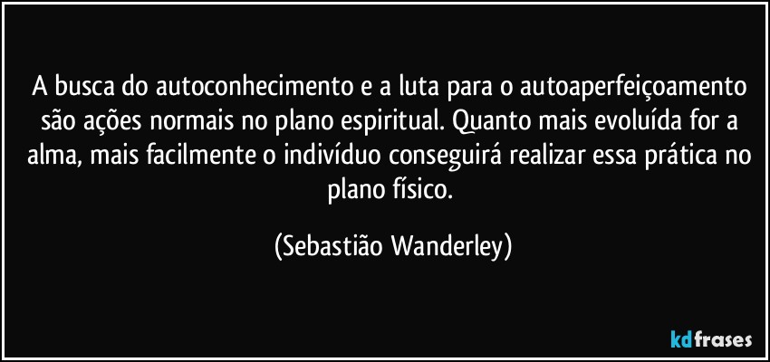 A busca do autoconhecimento e a luta para o autoaperfeiçoamento são ações normais no plano espiritual. Quanto mais evoluída for a alma, mais facilmente o indivíduo conseguirá realizar essa prática no plano físico. (Sebastião Wanderley)