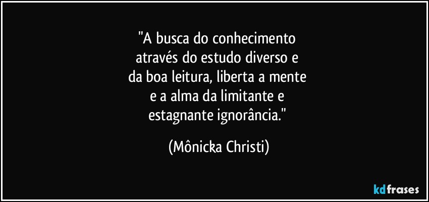 "A busca do conhecimento 
através do estudo diverso e 
da boa leitura, liberta a mente 
e a  alma da limitante e 
estagnante ignorância." (Mônicka Christi)