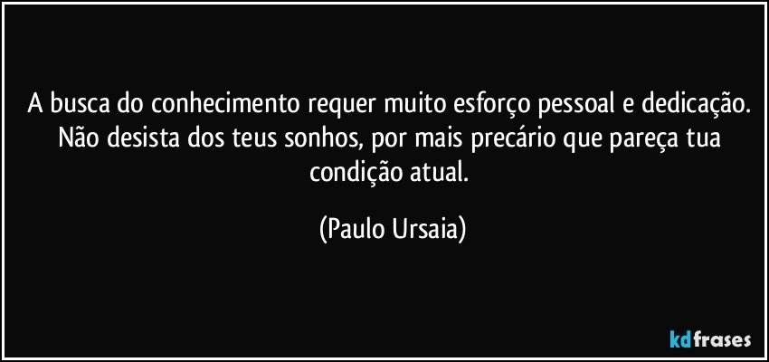 A busca do conhecimento requer muito esforço pessoal e dedicação. Não desista dos teus sonhos, por mais precário que pareça tua condição atual. (Paulo Ursaia)