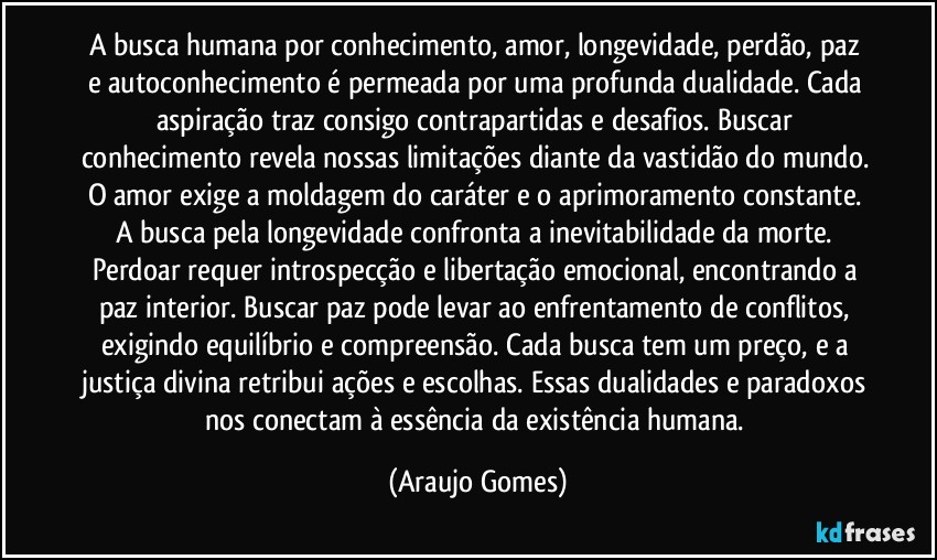 A busca humana por conhecimento, amor, longevidade, perdão, paz e autoconhecimento é permeada por uma profunda dualidade. Cada aspiração traz consigo contrapartidas e desafios. Buscar conhecimento revela nossas limitações diante da vastidão do mundo. O amor exige a moldagem do caráter e o aprimoramento constante. A busca pela longevidade confronta a inevitabilidade da morte. Perdoar requer introspecção e libertação emocional, encontrando a paz interior. Buscar paz pode levar ao enfrentamento de conflitos, exigindo equilíbrio e compreensão.  Cada busca tem um preço, e a justiça divina retribui ações e escolhas. Essas dualidades e paradoxos nos conectam à essência da existência humana. (Araujo Gomes)