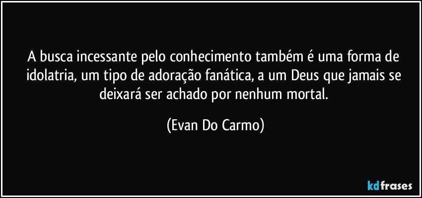 A busca incessante pelo conhecimento também é uma forma de idolatria, um tipo de adoração fanática, a um Deus que jamais se deixará ser achado por nenhum mortal. (Evan Do Carmo)