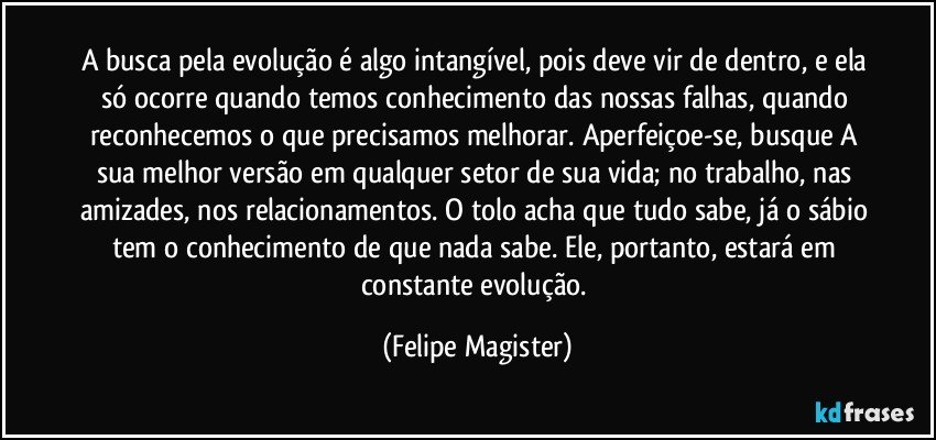 A busca pela evolução é algo intangível, pois deve vir de dentro, e ela só ocorre quando temos conhecimento das nossas falhas, quando reconhecemos o que precisamos melhorar. Aperfeiçoe-se, busque A sua melhor versão em qualquer setor de sua vida; no trabalho, nas amizades, nos relacionamentos. O tolo acha que tudo sabe, já o sábio tem o conhecimento de que nada sabe. Ele, portanto, estará em constante evolução. (Felipe Magister)