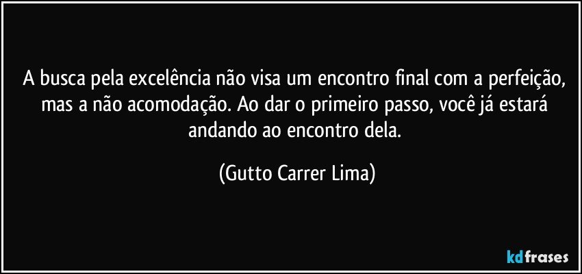 A busca pela excelência não visa um encontro final com a perfeição, mas a não acomodação. Ao dar o primeiro passo, você já estará andando ao encontro dela. (Gutto Carrer Lima)