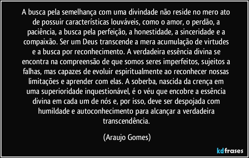 A busca pela semelhança com uma divindade não reside no mero ato de possuir características louváveis, como o amor, o perdão, a paciência, a busca pela perfeição, a honestidade, a sinceridade e a compaixão. Ser um Deus transcende a mera acumulação de virtudes e a busca por reconhecimento. A verdadeira essência divina se encontra na compreensão de que somos seres imperfeitos, sujeitos a falhas, mas capazes de evoluir espiritualmente ao reconhecer nossas limitações e aprender com elas. A soberba, nascida da crença em uma superioridade inquestionável, é o véu que encobre a essência divina em cada um de nós e, por isso, deve ser despojada com humildade e autoconhecimento para alcançar a verdadeira transcendência. (Araujo Gomes)