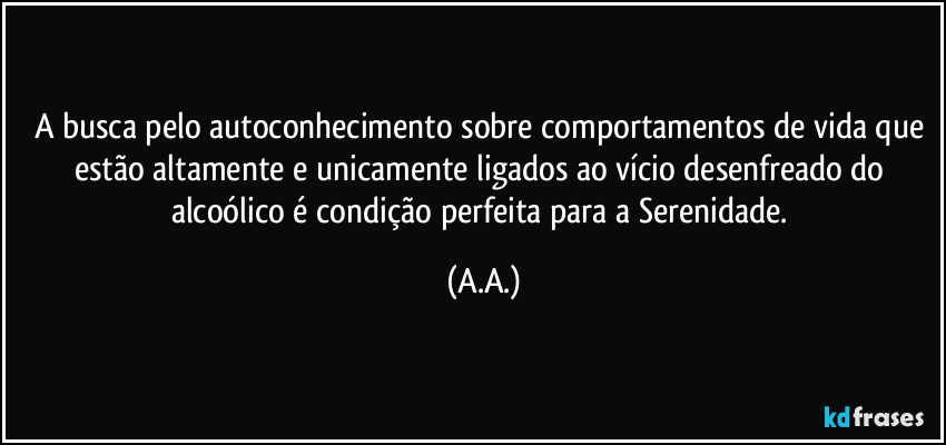 A busca pelo autoconhecimento sobre comportamentos de vida que estão altamente e unicamente ligados ao vício desenfreado do alcoólico é condição perfeita para a Serenidade. (A.A.)
