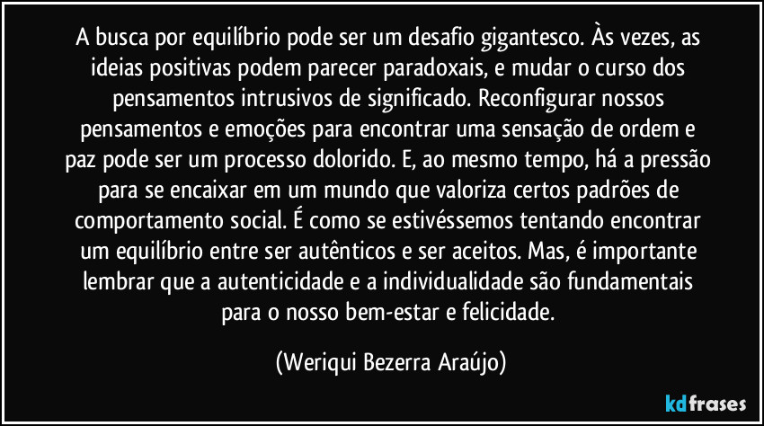 A busca por equilíbrio pode ser um desafio gigantesco. Às vezes, as ideias positivas podem parecer paradoxais, e mudar o curso dos pensamentos intrusivos de significado. Reconfigurar nossos pensamentos e emoções para encontrar uma sensação de ordem e paz pode ser um processo dolorido. E, ao mesmo tempo, há a pressão para se encaixar em um mundo que valoriza certos padrões de comportamento social. É como se estivéssemos tentando encontrar um equilíbrio entre ser autênticos e ser aceitos. Mas, é importante lembrar que a autenticidade e a individualidade são fundamentais para o nosso bem-estar e felicidade. (Weriqui Bezerra Araújo)